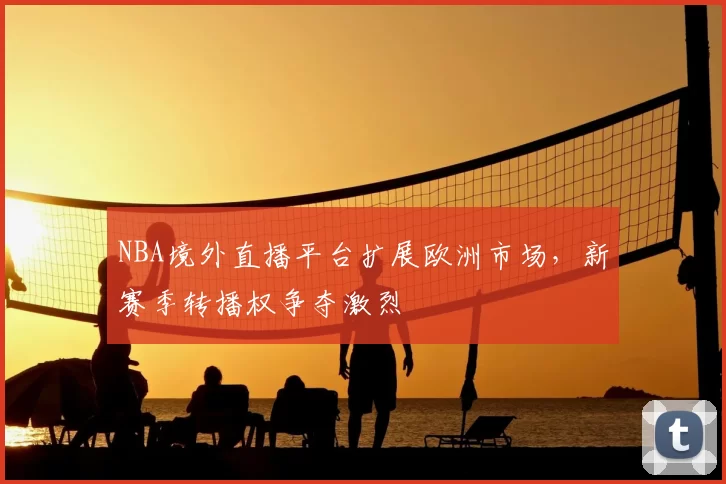 NBA境外直播平台扩展欧洲市场，新赛季转播权争夺激烈