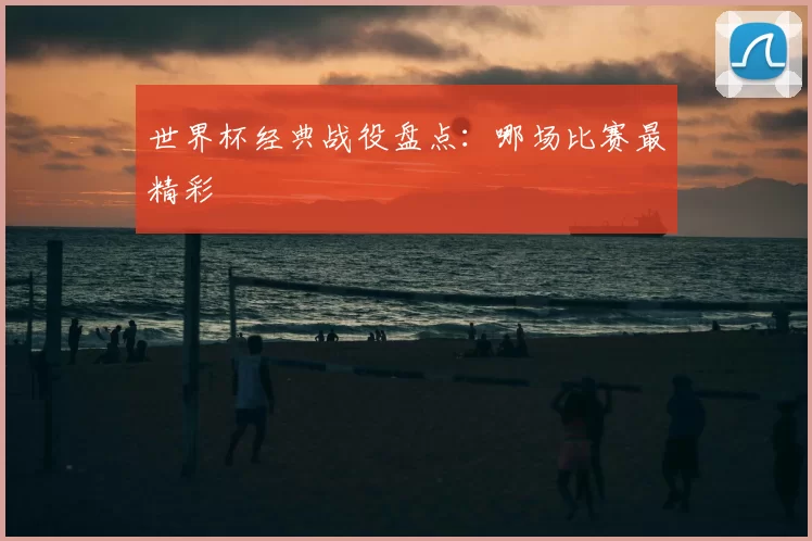 世界杯经典战役盘点：哪场比赛最精彩