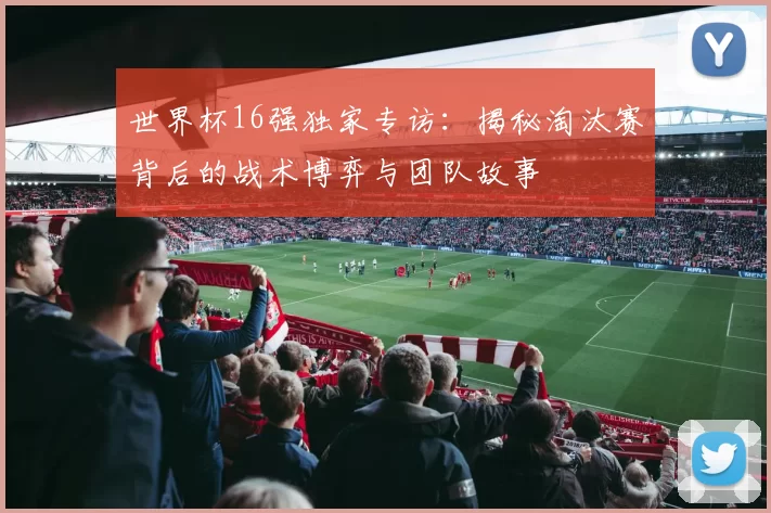 世界杯16强独家专访：揭秘淘汰赛背后的战术博弈与团队故事
