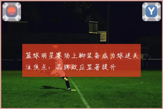 篮球明星赛场上脚装备成为球迷关注焦点,品牌效应显著提升
