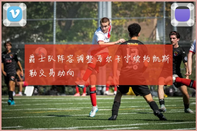 爵士队阵容调整马尔卡宁续约凯斯勒交易动向