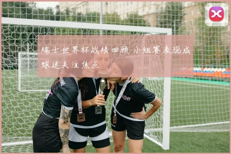 瑞士世界杯战绩回顾 小组赛表现成球迷关注焦点