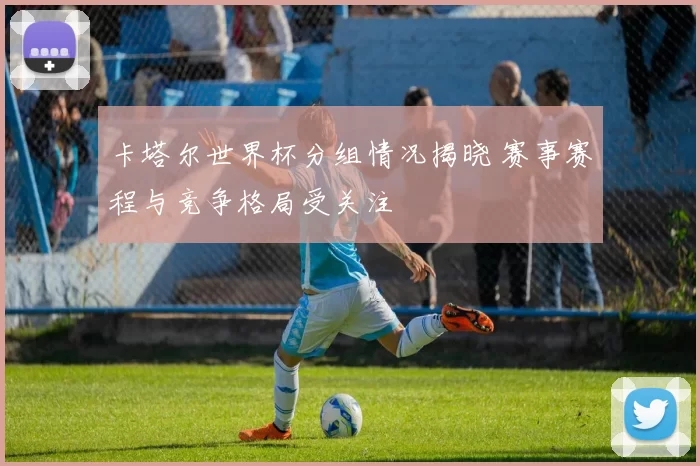 卡塔尔世界杯分组情况揭晓 赛事赛程与竞争格局受关注