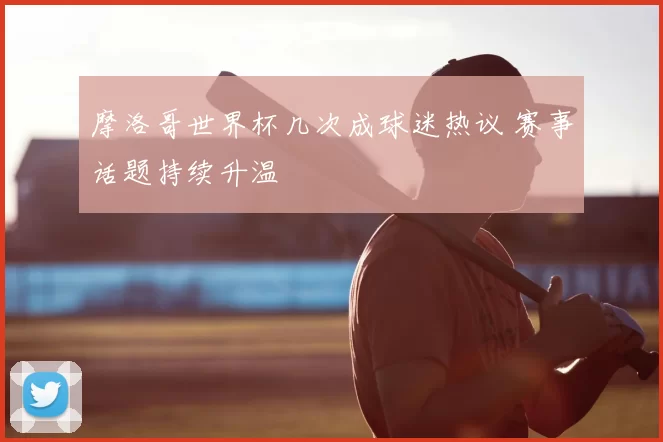 摩洛哥世界杯几次成球迷热议 赛事话题持续升温