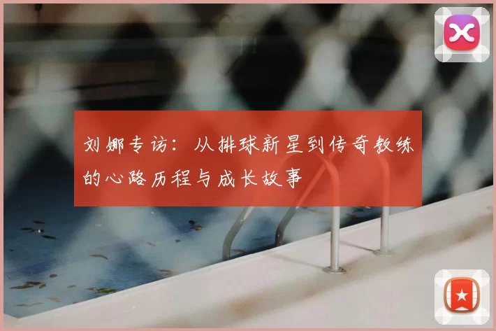 刘娜专访:从排球新星到传奇教练的心路历程与成长故事
