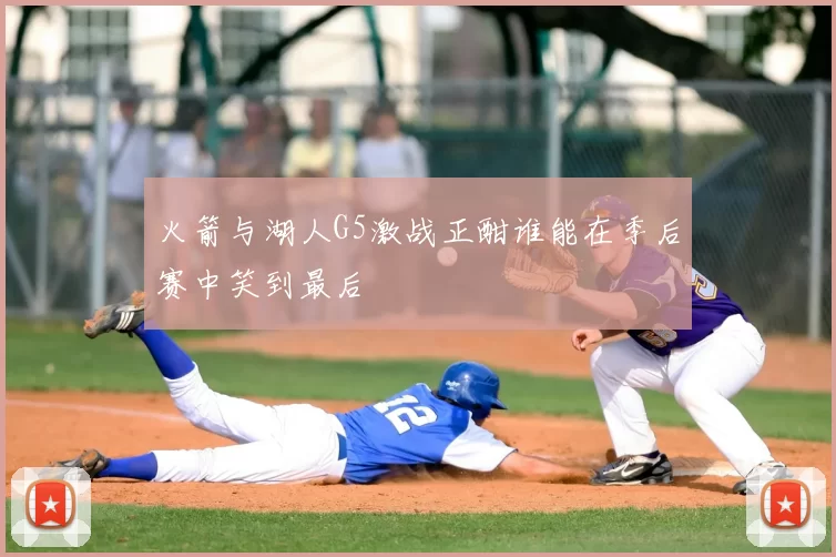 火箭与湖人G5激战正酣谁能在季后赛中笑到最后