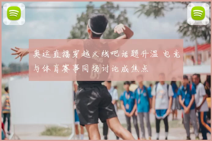 奥运直播穿越火线吧话题升温 电竞与体育赛事同场讨论成焦点