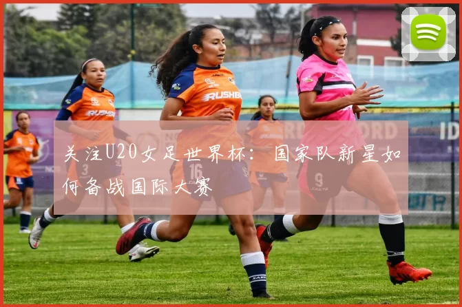 关注U20女足世界杯：国家队新星如何备战国际大赛