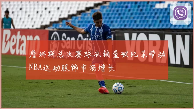 詹姆斯总决赛球衣销量破纪录带动NBA运动服饰市场增长
