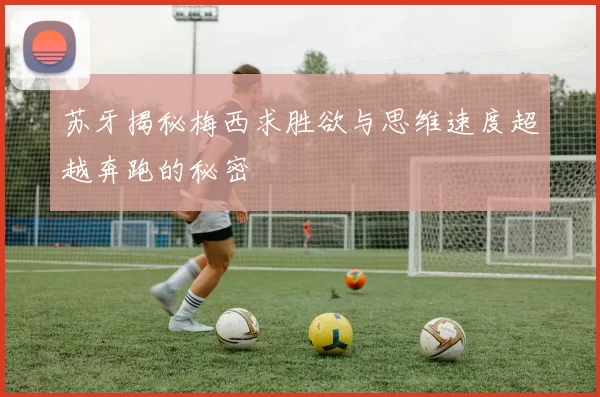 苏牙揭秘梅西求胜欲与思维速度超越奔跑的秘密