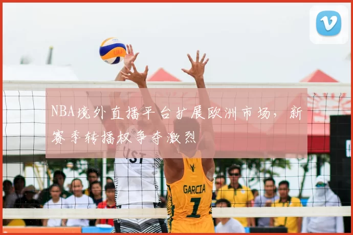 NBA境外直播平台扩展欧洲市场,新赛季转播权争夺激烈