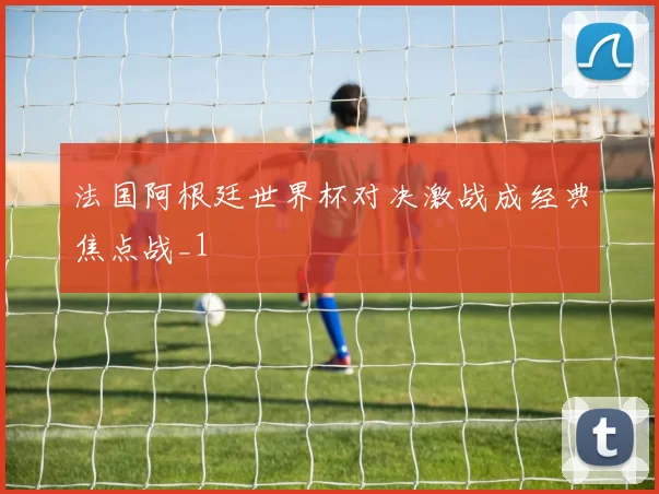 法国阿根廷世界杯对决激战成经典焦点战_1
