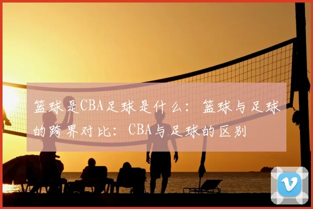 篮球是CBA足球是什么:篮球与足球的跨界对比:CBA与足球的区别