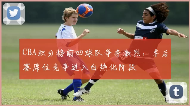 CBA积分榜前四球队争夺激烈,季后赛席位竞争进入白热化阶段
