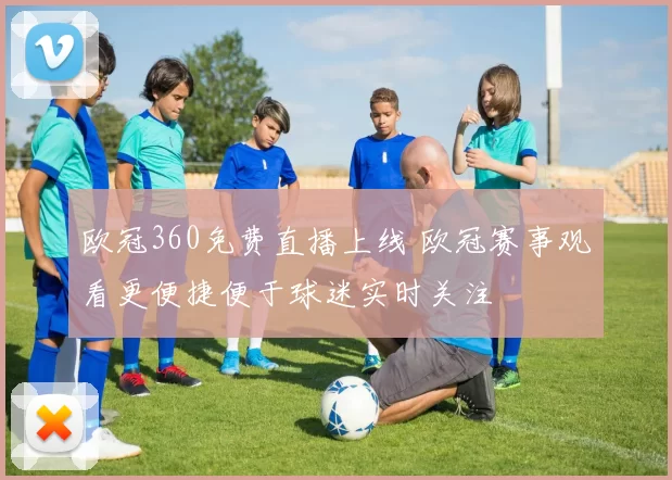 欧冠360免费直播上线 欧冠赛事观看更便捷便于球迷实时关注