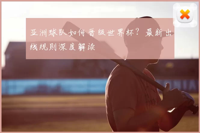 亚洲球队如何晋级世界杯?最新出线规则深度解读