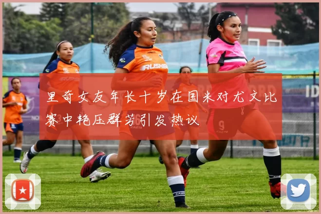 里奇女友年长十岁在国米对尤文比赛中艳压群芳引发热议