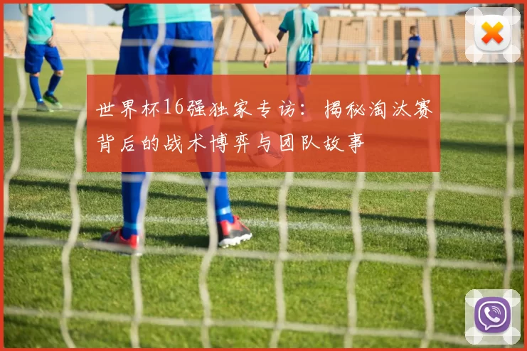 世界杯16强独家专访：揭秘淘汰赛背后的战术博弈与团队故事