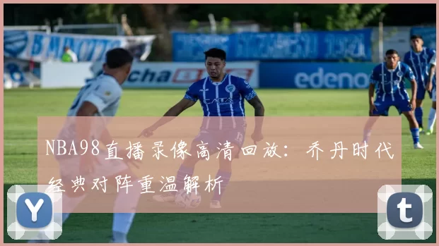 NBA98直播录像高清回放：乔丹时代经典对阵重温解析