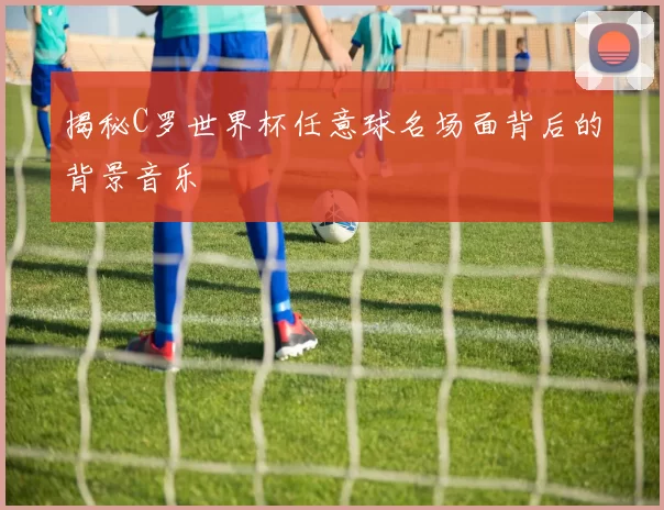揭秘C罗世界杯任意球名场面背后的背景音乐