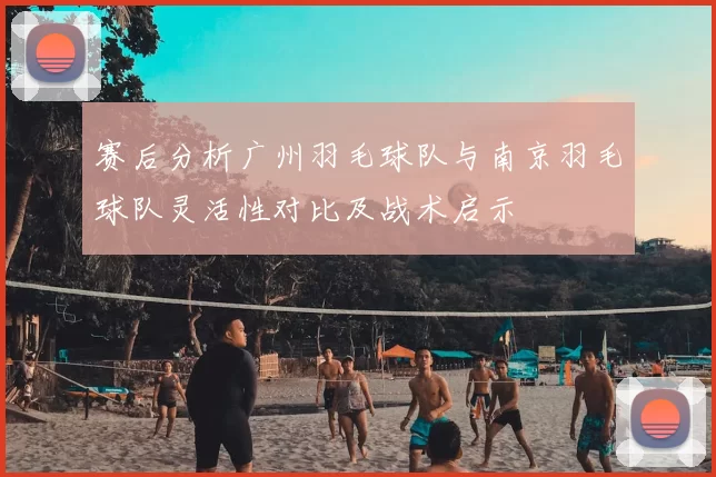 赛后分析广州羽毛球队与南京羽毛球队灵活性对比及战术启示