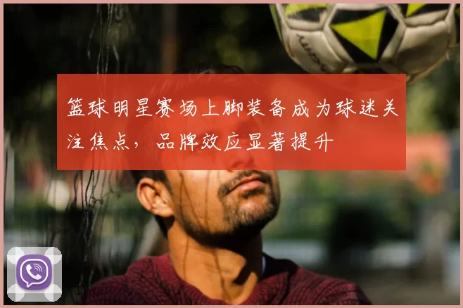篮球明星赛场上脚装备成为球迷关注焦点,品牌效应显著提升