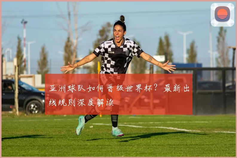 亚洲球队如何晋级世界杯?最新出线规则深度解读