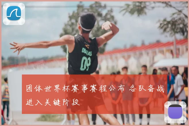 团体世界杯赛事赛程公布 各队备战进入关键阶段