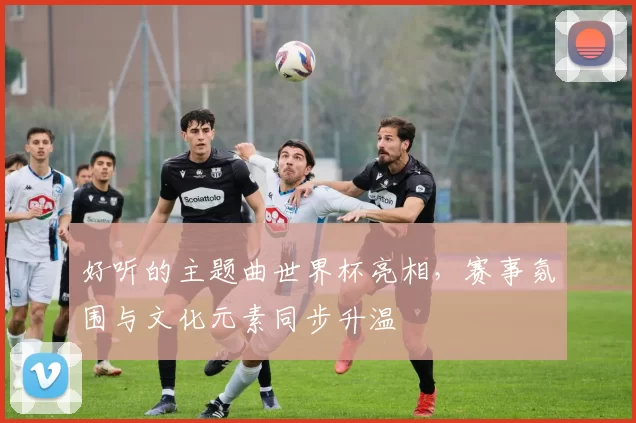好听的主题曲世界杯亮相，赛事氛围与文化元素同步升温