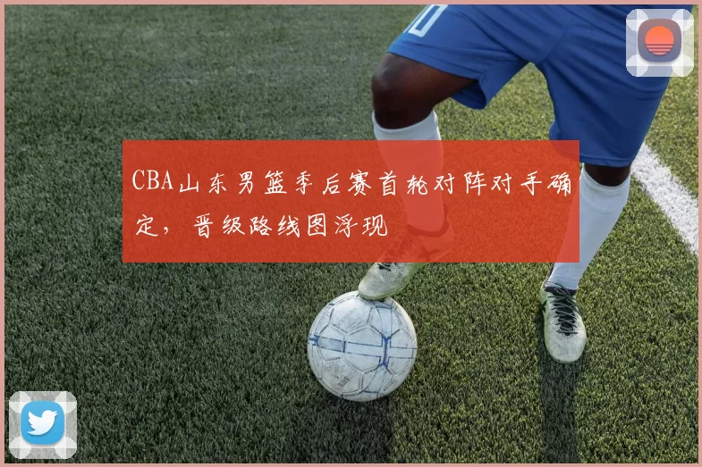 CBA山东男篮季后赛首轮对阵对手确定，晋级路线图浮现