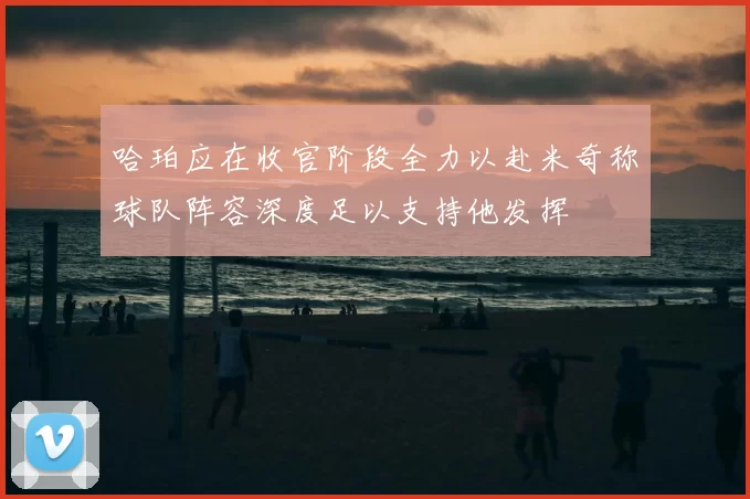 哈珀应在收官阶段全力以赴米奇称球队阵容深度足以支持他发挥