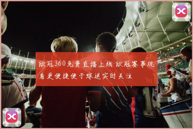 欧冠360免费直播上线 欧冠赛事观看更便捷便于球迷实时关注