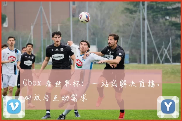 Cbox 看世界杯:一站式解决直播、回放与互动需求