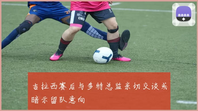 吉拉西赛后与多特总监亲切交谈或暗示留队意向