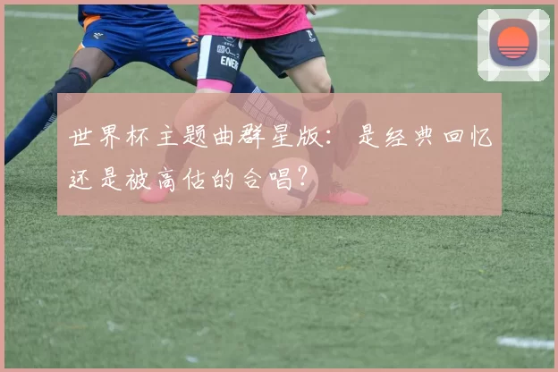 世界杯主题曲群星版:是经典回忆还是被高估的合唱?