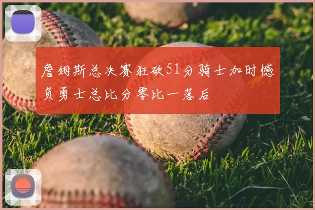 詹姆斯总决赛狂砍51分骑士加时憾负勇士总比分零比一落后