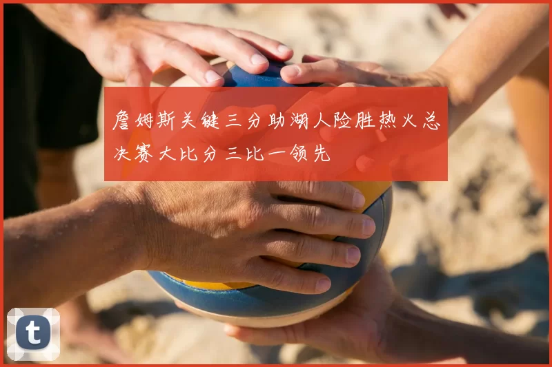 詹姆斯关键三分助湖人险胜热火总决赛大比分三比一领先