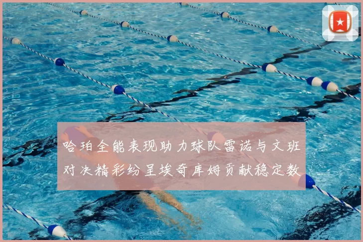 哈珀全能表现助力球队雷诺与文班对决精彩纷呈埃奇库姆贡献稳定数据