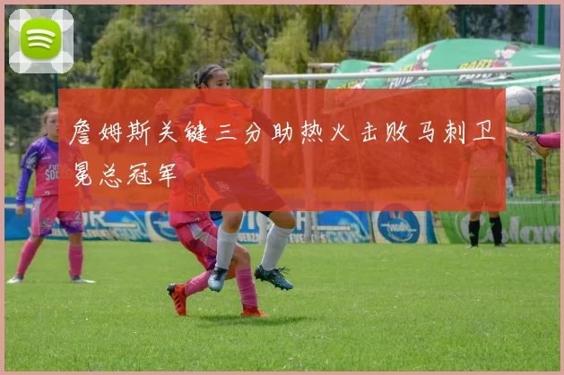 詹姆斯关键三分助热火击败马刺卫冕总冠军