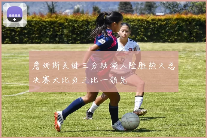 詹姆斯关键三分助湖人险胜热火总决赛大比分三比一领先