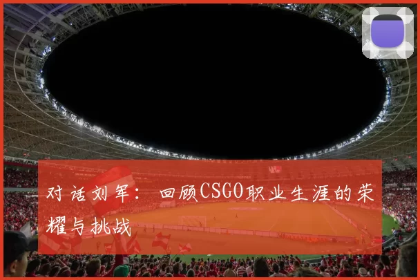 对话刘军：回顾CSGO职业生涯的荣耀与挑战