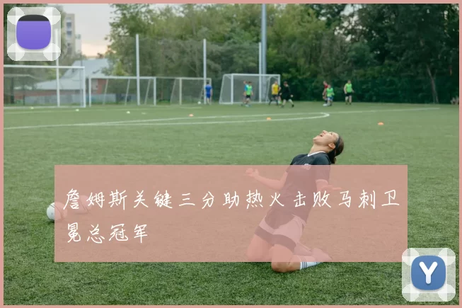 詹姆斯关键三分助热火击败马刺卫冕总冠军