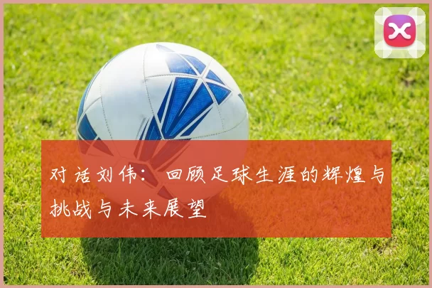 对话刘伟：回顾足球生涯的辉煌与挑战与未来展望