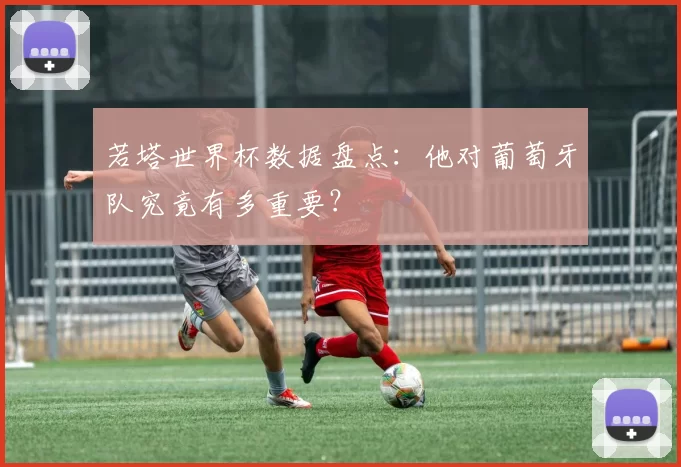 若塔世界杯数据盘点:他对葡萄牙队究竟有多重要?