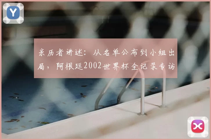亲历者讲述：从名单公布到小组出局，阿根廷2002世界杯全记录专访
