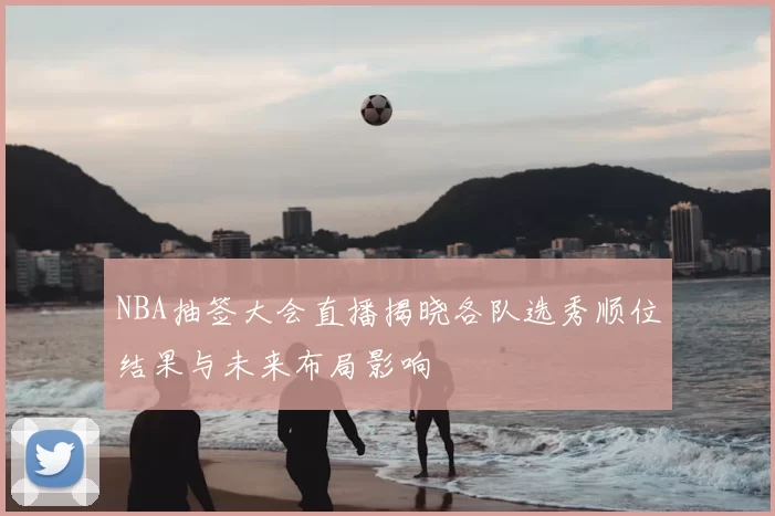 NBA抽签大会直播揭晓各队选秀顺位结果与未来布局影响