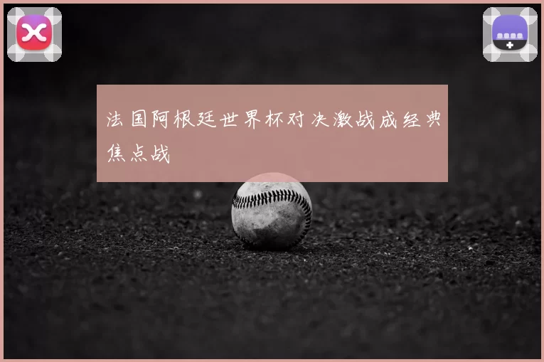 法国阿根廷世界杯对决激战成经典焦点战