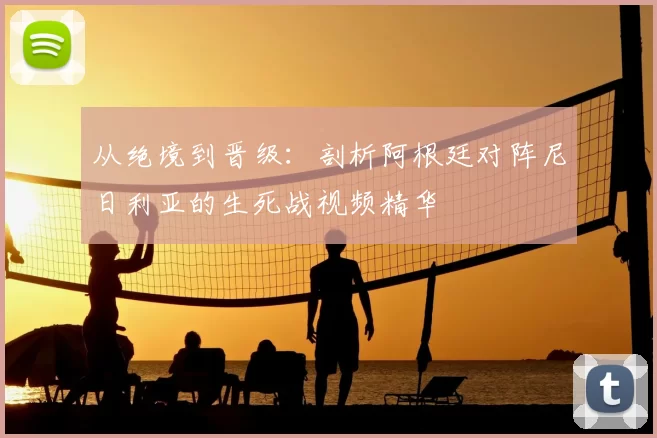从绝境到晋级:剖析阿根廷对阵尼日利亚的生死战视频精华