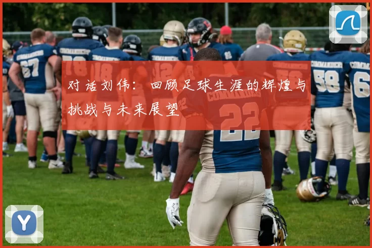 对话刘伟:回顾足球生涯的辉煌与挑战与未来展望