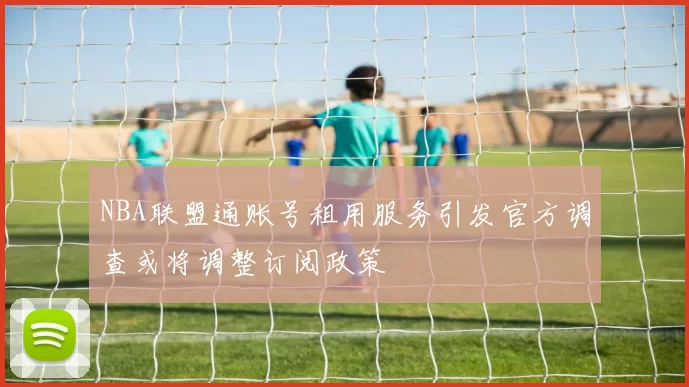 NBA联盟通账号租用服务引发官方调查或将调整订阅政策